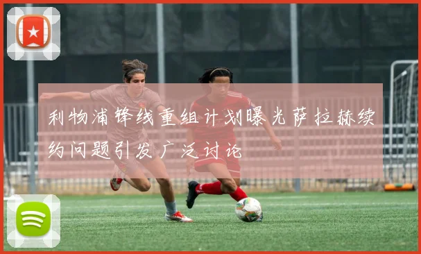 利物浦锋线重组计划曝光萨拉赫续约问题引发广泛讨论