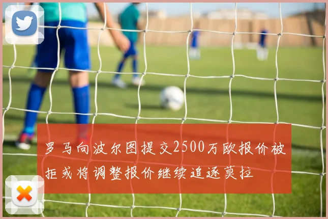 罗马向波尔图提交2500万欧报价被拒或将调整报价继续追逐莫拉