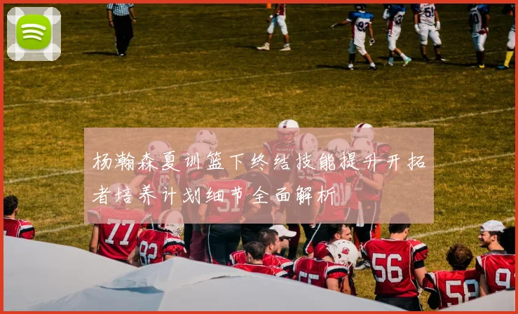 杨瀚森夏训篮下终结技能提升开拓者培养计划细节全面解析
