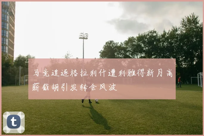 马竞追逐格拉利什遭利雅得新月高薪截胡引发转会风波