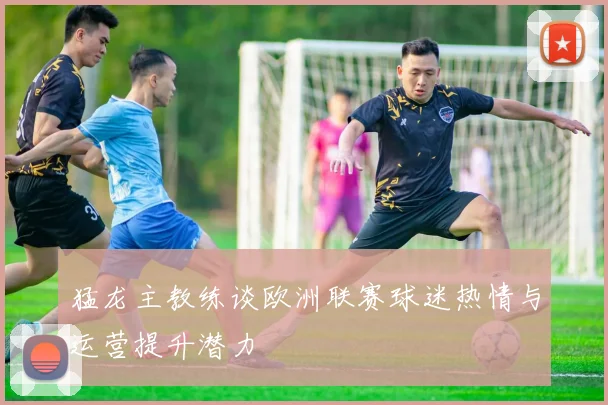 猛龙主教练谈欧洲联赛球迷热情与运营提升潜力
