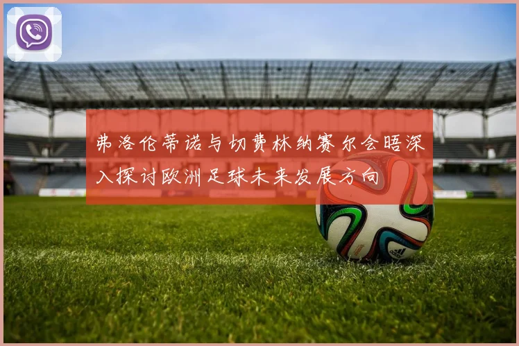 弗洛伦蒂诺与切费林纳赛尔会晤深入探讨欧洲足球未来发展方向
