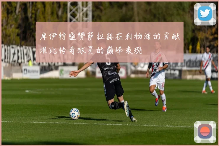 库伊特盛赞萨拉赫在利物浦的贡献堪比传奇球员的巅峰表现