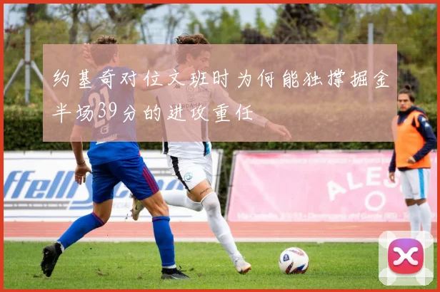 约基奇对位文班时为何能独撑掘金半场39分的进攻重任
