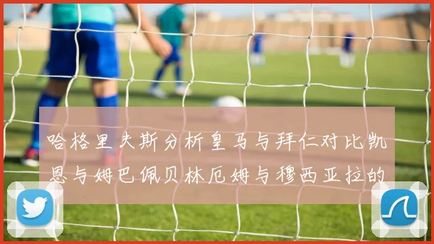 哈格里夫斯分析皇马与拜仁对比凯恩与姆巴佩贝林厄姆与穆西亚拉的实力差异