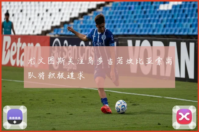 尤文图斯关注乌多吉若坎比亚索离队将积极追求