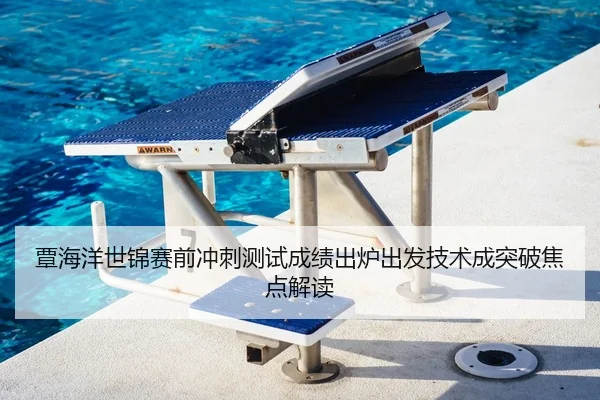 覃海洋世锦赛前冲刺测试成绩出炉出发技术成突破焦点解读